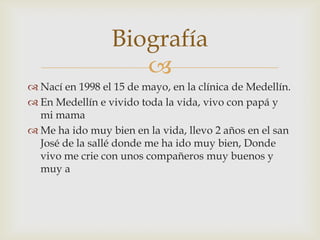 Biografía
                    
 Nací en 1998 el 15 de mayo, en la clínica de Medellín.
 En Medellín e vivido toda la vida, vivo con papá y
  mi mama
 Me ha ido muy bien en la vida, llevo 2 años en el san
  José de la sallé donde me ha ido muy bien, Donde
  vivo me crie con unos compañeros muy buenos y
  muy a
 