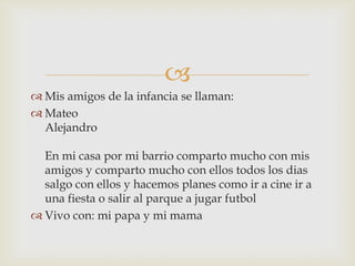 
 Mis amigos de la infancia se llaman:
 Mateo
  Alejandro

  En mi casa por mi barrio comparto mucho con mis
  amigos y comparto mucho con ellos todos los dias
  salgo con ellos y hacemos planes como ir a cine ir a
  una fiesta o salir al parque a jugar futbol
 Vivo con: mi papa y mi mama
 
