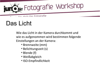 Das Licht Wie das Licht in der Kamera durchkommt und wie es aufgenommen wird bestimmen folgende Einstellungen an der Kamera: Brennweite (mm) Belichtungszeit (s) Blende (f) Weißabgleich ISO-Empfindlichkeit 
