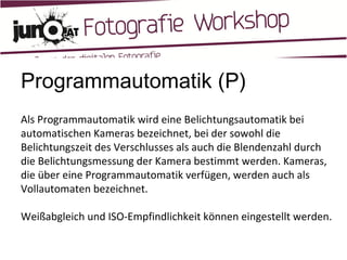 Programmautomatik (P) Als Programmautomatik wird eine Belichtungsautomatik bei automatischen Kameras bezeichnet, bei der sowohl die Belichtungszeit des Verschlusses als auch die Blendenzahl durch die Belichtungsmessung der Kamera bestimmt werden. Kameras, die über eine Programmautomatik verfügen, werden auch als Vollautomaten bezeichnet. Weißabgleich und ISO-Empfindlichkeit können eingestellt werden. 