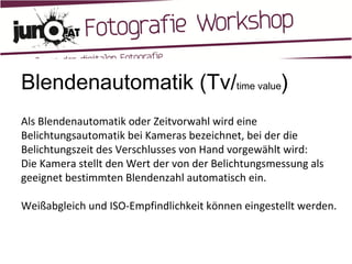 Blendenautomatik (Tv/ time value ) Als Blendenautomatik oder Zeitvorwahl wird eine Belichtungsautomatik bei Kameras bezeichnet, bei der die Belichtungszeit des Verschlusses von Hand vorgewählt wird: Die Kamera stellt den Wert der von der Belichtungsmessung als geeignet bestimmten Blendenzahl automatisch ein. Weißabgleich und ISO-Empfindlichkeit können eingestellt werden. 