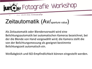 Zeitautomatik (Av/ aperture value ) Als Zeitautomatik oder Blendenvorwahl wird eine Belichtungsautomatik bei automatischen Kameras bezeichnet, bei der die Blende von Hand vorgewählt wird; die Kamera stellt die von der Belichtungsmessung als geeignet bestimmte Belichtungszeit automatisch ein. Weißabgleich und ISO-Empfindlichkeit können eingestellt werden. 