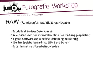 RAW  (Rohdatenformat / digitales Negativ) Modellabhängiges Dateiformat Alle Daten vom Sensor werden ohne Bearbeitung gespeichert Eigene Software zur Weiterverarbeitung notwendig Großer Speicherbedarf (ca. 15MB pro Datei) Muss immer nachbearbeitet werden 