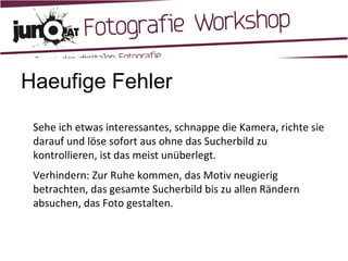Haeufige Fehler Sehe ich etwas interessantes, schnappe die Kamera, richte sie darauf und löse sofort aus ohne das Sucherbild zu kontrollieren, ist das meist unüberlegt. Verhindern: Zur Ruhe kommen, das Motiv neugierig betrachten, das gesamte Sucherbild bis zu allen Rändern absuchen, das Foto gestalten. 
