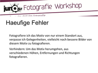 Haeufige Fehler Fotografiere ich das Motiv von nur einem Standort aus, verpasse ich Gelegenheiten, vielleicht noch bessere Bilder von diesem Motiv zu fotografieren. Verhindern: Um das Motiv herumgehen, aus verschiedenen Höhen, Entfernungen und Richtungen fotografieren. 