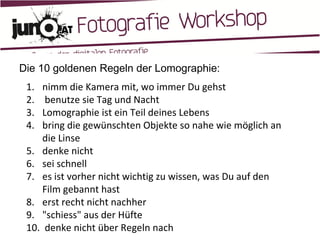 Die 10 goldenen Regeln der Lomographie:  nimm die Kamera mit, wo immer Du gehst   benutze sie Tag und Nacht Lomographie ist ein Teil deines Lebens bring die gewünschten Objekte so nahe wie möglich an die Linse denke nicht sei schnell es ist vorher nicht wichtig zu wissen, was Du auf den Film gebannt hast erst recht nicht nachher "schiess" aus der Hüfte denke nicht über Regeln nach  