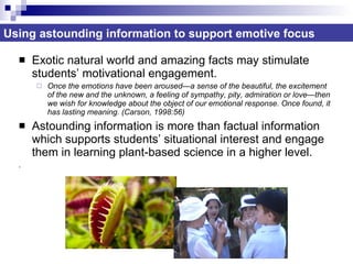 Exotic natural world and amazing facts may stimulate students’ motivational engagement.  Once the emotions have been aroused—a sense of the beautiful, the excitement of the new and the unknown, a feeling of sympathy, pity, admiration or love—then we wish for knowledge about the object of our emotional response. Once found, it has lasting meaning. (Carson, 1998:56) Astounding information is more than factual information which supports students’ situational interest and engage them in learning plant-based science in a higher level. . Using astounding information to support emotive focus 