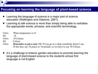 Learning the language of science is a major part of science education (Wellington and Osborne, 2001). Learning to talk science is more than simply being able to verbalise the appropriate words, phrases, and scientific terminology.  Chris:  What temperature is it? S9:  18 Chris:  18 Celsius S9:  Celsius Chris:  Remember to put a unit . Ok? If you go to a shop somebody doesn’t say  18 but they say 18 pence or 18 pounds, so we have to say 18 Celsius. It’s a challenge to botanic garden educators to promote learning the language of plant-based science to the students whose first language is not English  Focusing on learning the language of plant-based science 