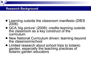 Learning outside the classroom manifesto (DfES 2006) QCA ‘big picture’ (2008): credits learning outside the classroom as a key construct of the curriculum New National Curriculum driven: learning beyond the classroom/school  Limited research about school trips to botanic garden, especially the teaching practices of botanic garden educators Research Background 
