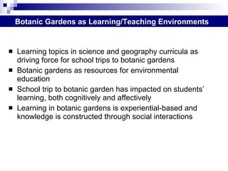 Learning topics in science and geography curricula as driving force for school trips to botanic gardens  Botanic gardens as resources for environmental education  School trip to botanic garden has impacted on students’ learning, both cognitively and affectively Learning in botanic gardens is experiential-based and knowledge is constructed through social interactions Botanic Gardens as Learning/Teaching Environments 