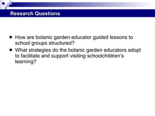 How are botanic garden educator guided lessons to school groups structured? What strategies do the botanic garden educators adopt to facilitate and support visiting schoolchildren’s learning? Research Questions 