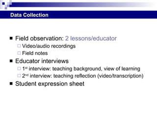 Field observation:  2 lessons/educator Video/audio recordings Field notes Educator interviews  1 st  interview: teaching background, view of learning 2 nd  interview: teaching reflection (video/transcription) Student expression sheet  Data Collection 