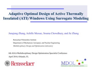 Adaptive Optimal Design of Active Thermally 
Insulated (ATI) Windows Using Surrogate Modeling 
Junqiang Zhang, Achille Messac, Souma Chowdhury, and Jie Zhang 
Rensselaer Polytechnic Institute 
Department of Mechanical, Aerospace, and Nuclear Engineering 
Multidisciplinary Design and Optimization Laboratory 
6th AIAA Multidisciplinary Design Optimization Specialist Conference 
April 2010, Orlando, FL 
 