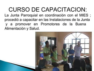 CURSO DE CAPACITACION: La Junta Parroquial en coordinación con el MIES ; procedió a capacitar en las Instalaciones de la Junta  y a promover en Promotores de la Buena  Alimentación y Salud. 