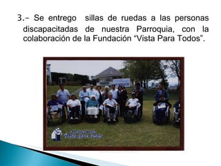3.-  Se entrego  sillas de ruedas a las personas discapacitadas de nuestra Parroquia, con la colaboración de la Fundación “Vista Para Todos”. 
