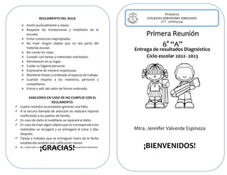 Primaria
COLEGIO JERONIMO EMILIANI
CCT 15PPR3534J
Entrega de resultados Diagnóstico
Ciclo escolar 2022- 2023
Mtra. Jennifer Valverde Espinoza
¡BIENVENIDOS!
REGLAMENTO DEL AULA
 Asistir puntualmente a clases.
 Respetar las instalaciones y mobiliario de la
escuela.
 Evitar conductas inapropiadas.
 No traer ningún objeto que no sea parte del
material escolar.
 No comer en clase.
 Cumplir con tareas y materiales solicitados.
 Permanecer en su lugar.
 Cuidar su higiene personal.
 Expresarse de manera respetuosa.
 Mantener limpio y ordenado el espacio de trabajo.
 Guardar respeto a los maestros, personal y
compañeros.
 Entrar y salir del salón de forma ordenada.
SANCIONES EN CASO DE NO CUMPLIR CON EL
REGLAMENTO.
 Cuatro retardos acumulados generan una falta.
 A la tercera llamada de atención se realizará reporte
notificando a los padres de familia.
 En caso de daño al mobiliario se reparará el daño.
 En caso de traer algún objeto que no corresponda a los
materiales se recogerá y se entregará al tutor 3 días
después.
 Tareas y trabajos que se entreguen fuera de la fecha
establecida tendrán una calificación menor.
 A cualquier conducta inapropiada se generará reporte.
¡GRACIAS!
Primera Reunión
6° “A”
 