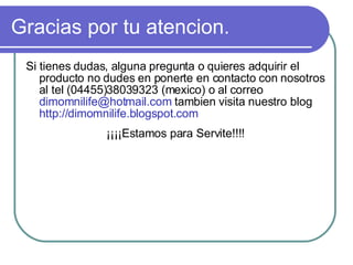 Gracias por tu atencion. Si tienes dudas, alguna pregunta o quieres adquirir el producto no dudes en ponerte en contacto con nosotros al tel (04455)38039323 (mexico) o al correo  dimomnilife@hotmail.com  tambien visita nuestro blog  http://dimomnilife.blogspot.com ¡¡¡¡Estamos para Servite!!!! 