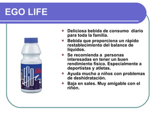 EGO LIFE Deliciosa bebida de consumo  diario para toda la familia. Bebida que proporciona un rápido restablecimiento del balance de líquidos. Se recomienda a  personas interesadas en tener un buen rendimiento físico. Especialmente a deportistas y atletas. Ayuda mucho a niños con problemas de deshidratación. Baja en sales. Muy amigable con el riñón. 