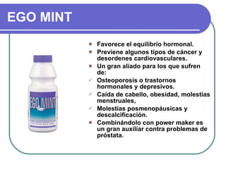 EGO MINT Favorece el equilibrio hormonal. Previene algunos tipos de cáncer y desordenes cardiovasculares. Un gran aliado para los que sufren de: Osteoporosis o trastornos  hormonales y depresivos. Caída de cabello, obesidad, molestias menstruales, Molestias posmenopáusicas y descalcificación. Combinándolo con power maker es un gran auxiliar contra problemas de próstata. 