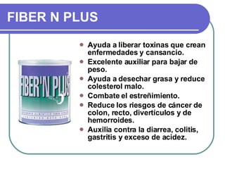 FIBER N PLUS Ayuda a liberar toxinas que crean enfermedades y cansancio. Excelente auxiliar para bajar de peso. Ayuda a desechar grasa y reduce colesterol malo. Combate el estreñimiento. Reduce los riesgos de cáncer de colon, recto, divertículos y de hemorroides.  Auxilia contra la diarrea, colitis, gastritis y exceso de acidez. 