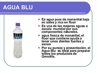 AGUA BLU Es agua pura de manantial baja en sales y rica en fluor Es una de las mejores aguas a escala  mundial por sus componentes naturales. agua fresca de manantial, el fluor que contiene ayuda a tener unos dientes fuertes y sanos Por su pureza y presentación, el Agua Blu  es ideal para preparar todos los productos de Omnilife. 
