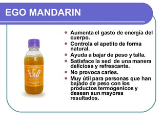 EGO MANDARIN Aumenta el gasto de energía del cuerpo. Controla el apetito de forma natural. Ayuda a bajar de peso y talla. Satisface la sed  de una manera deliciosa y refrescante. No provoca caries. Muy útil para personas que han bajado de peso con los productos termogenicos y desean aun mayores resultados. 