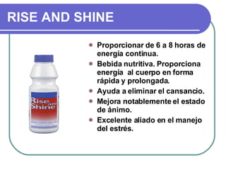 RISE AND SHINE Proporcionar de 6 a 8 horas de energía continua. Bebida nutritiva. Proporciona energía  al cuerpo en forma rápida y prolongada. Ayuda a eliminar el cansancio. Mejora notablemente el estado de ánimo. Excelente aliado en el manejo del estrés.  