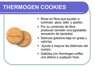 THERMOGEN COOKIES Ricas en fibra que ayudan a controlar  peso, talla  y apetito. Por su contenido de fibra producen también una agradable sensación de saciedad. Sabrosa golosina baja en grasa y calorías. Ayuda a mejorar las defensas del cuerpo. Galletas con thermogen coffee una delicia a cualquier hora. 