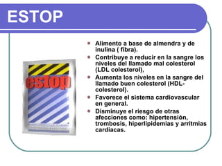 ESTOP Alimento a base de almendra y de inulina ( fibra). Contribuye a reducir en la sangre los niveles del llamado mal colesterol (LDL colesterol), Aumenta los niveles en la sangre del llamado buen colesterol (HDL-colesterol). Favorece el sistema cardiovascular en general. Disminuye el riesgo de otras afecciones como: hipertensión, trombosis, hiperlipidemias y arritmias cardiacas. 
