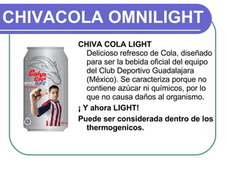CHIVACOLA OMNILIGHT CHIVA COLA LIGHT Delicioso refresco de Cola, diseñado para ser la bebida oficial del equipo del Club Deportivo Guadalajara (México). Se caracteriza porque no contiene azúcar ni químicos, por lo que no causa daños al organismo.  ¡ Y ahora LIGHT! Puede ser considerada dentro de los thermogenicos. 