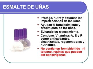 ESMALTE DE UÑAS Protege, nutre y difumina las imperfecciones de las uñas. Ayudan al fortalecimiento y crecimiento de las uñas. Evitando su resecamiento. Contiene: Vitaminas A, E y F como antioxidantes, cicatrizantes, regeneradoras y nutrientes.  No contienen formaldehido  ni tolueno, resinas que pueden ser cancerígenas 