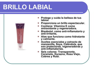 BRILLO LABIAL Protege y cuida la belleza de tus labios Proporciona un brillo espectacular. Contiene: Vitamina E como antioxidante y regeneradora. Bisabolol, como anti-inflamatorio y anti-irritante, Aloe que funciona como hidratante y calmante. Aceites esenciales y extracto de manzanilla, Soya, Caléndula, que son protectoras, regeneradoras y anti-inflamatorias.  Seis colores: Transparente, Caramelo, Durazno, Rosa Viejo, Cobres y Rubí.  