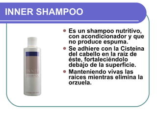 INNER SHAMPOO Es un shampoo nutritivo, con acondicionador y que no produce espuma.  Se adhiere con la Cisteína del cabello en la raíz de éste, fortaleciéndolo debajo de la superficie. Manteniendo vivas las raíces mientras elimina la orzuela.  