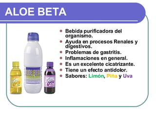 ALOE BETA Bebida purificadora del organismo. Ayuda en procesos Renales y digestivos. Problemas  de gastritis. Inflamaciones en general. Es un excelente cicatrizante. Tiene un efecto antidolor. Sabores:  Limón ,  Piña  y  Uva 