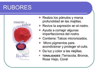 RUBORES ‏ Realza los pómulos y marca profundidad en las mejillas.  Revive la expresión en el rostro.  Ayuda a corregir algunas imperfecciones del rostro.  Contiene: Talcos micronizados. Micro pigmentos para acondicionar y proteger el cutis.  Da luz y color a las mejillas.  TONALIDADES  :Terracota, Bronce, Rosa Viejo, Coral  
