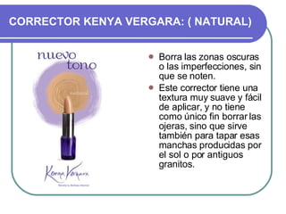 CORRECTOR KENYA VERGARA: ( NATURAL)‏ Borra las zonas oscuras o las imperfecciones, sin que se noten. Este corrector tiene una textura muy suave y fácil de aplicar, y no tiene como único fin borrar las ojeras, sino que sirve también para tapar esas manchas producidas por el sol o por antiguos granitos. 