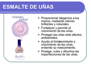 ESMALTE DE UÑAS   Proporcionar elegancia a tus manos, mediante colores brillantes y naturales.  Fortalecer y permitir el crecimiento de las uñas.  Proteger las uñas ante efectos ambientales.  Ayuda al fortalecimiento y crecimiento de las uñas, evitando su resecamiento.  Protege, nutre y difumina las imperfecciones de las uñas.  