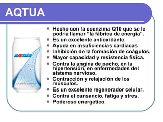 AQTUA Hecho con la coenzima Q10 que se le podría llamar “la fábrica de energía”. Es un excelente antioxidante. Ayuda en insuficiencias cardiacas Inhibición de la formación de coágulos. Mayor  capacidad y resistencia física. Contra la angina de pecho, en la hipertensión, en enfermedades del sistema nervioso.  Contracción y relajación de los músculos. Es un excelente regenerador celular. Contra el cansancio, fatiga y stres. Poderoso energetico.  