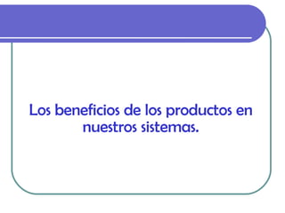 Los beneficios de los productos en nuestros sistemas. 