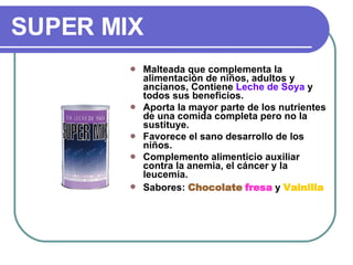 SUPER MIX Malteada que complementa la alimentación de niños, adultos y ancianos, Contiene  Leche de   Soya  y todos sus beneficios.  Aporta la mayor parte de los nutrientes de una comida completa pero no la sustituye. Favorece el sano desarrollo de los niños. Complemento alimenticio auxiliar contra la anemia, el cáncer y la leucemia. Sabores:  Chocolate   fresa  y  Vainilla 