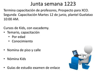 Junta semana 1223
Termina capacitación de profesores, Prospecto para XCO.
Segunda Capacitación Martes 12 de junio, plantel Guelatao
10:00 AM.

Cursos de Kids, con eacademy.
• Temario, capacitación
   • Por edad
   • Conocimiento

• Nomina de piso y calle

• Nómina Kids

• Guías de estudio examen de enlace
 