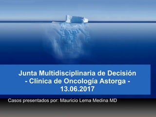 Junta Multidisciplinaria de Decisión
- Clínica de Oncología Astorga -
13.06.2017
Casos presentados por: Mauricio Lema Medina MD
 
