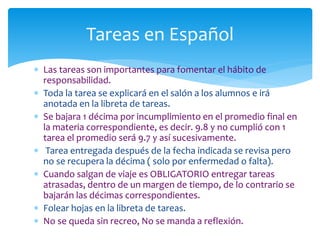  Las tareas son importantes para fomentar el hábito de
responsabilidad.
 Toda la tarea se explicará en el salón a los alumnos e irá
anotada en la libreta de tareas.
 Se bajara 1 décima por incumplimiento en el promedio final en
la materia correspondiente, es decir. 9.8 y no cumplió con 1
tarea el promedio será 9.7 y así sucesivamente.
 Tarea entregada después de la fecha indicada se revisa pero
no se recupera la décima ( solo por enfermedad o falta).
 Cuando salgan de viaje es OBLIGATORIO entregar tareas
atrasadas, dentro de un margen de tiempo, de lo contrario se
bajarán las décimas correspondientes.
 Folear hojas en la libreta de tareas.
 No se queda sin recreo, No se manda a reflexión.
Tareas en Español
 
