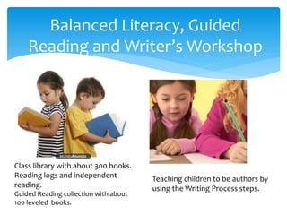 Balanced Literacy, Guided
Reading and Writer’s Workshop
Class library with about 300 books.
Reading logs and independent
reading.
Guided Reading collection with about
100 leveled books.
Teaching children to be authors by
using the Writing Process steps.
 