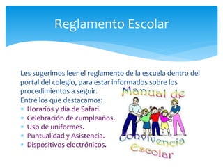 Les sugerimos leer el reglamento de la escuela dentro del
portal del colegio, para estar informados sobre los
procedimientos a seguir.
Entre los que destacamos:
 Horarios y día de Safari.
 Celebración de cumpleaños.
 Uso de uniformes.
 Puntualidad y Asistencia.
 Dispositivos electrónicos.
Reglamento Escolar
 