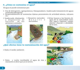 8
6. ¿Cómo se contamina el agua?
El agua se puede contaminar por:
ž Uso de detergentes, agroquímicos y blanqueadores. Inadecuado tratamiento de aguas
residuales (desagues).
ž Desprendimientos de sustancias tóxicas provenientes de actividad minera, volcanes
etc.
¿Qué efectos tiene la contaminación del agua?
ž
manantes es decir que ya no sirven.
Daña y vuelve inutilizable el agua de ríos y
Cuidemos el agua fuente de vida y salud
ž Inadecuada eliminación
y d i s p o s i c i ó n d e
e x c r e t a s d e l a s
personas y animales.
ž Desastres naturales:
H u a y c o s o
derrumbes.
žEchar basura a las fuentes de
agua de la comunidad como
ríos, lagos o lagunas, campo
abierto, chacras o alrededor
de la casa.
žDaña el medio ambiente.
 