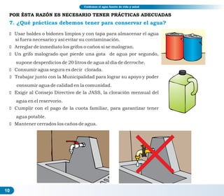 10
7. ¿Qué prácticas debemos tener para conservar el agua?
ž Usar baldes o bidones limpios y con tapa para almacenar el agua
si fuera necesario y así evitar su contaminación.
ž Arreglar de inmediato los grifos o caños si se malogran.
ž Un grifo malogrado que pierde una gota de agua por segundo,
supone desperdicios de 20 litros de agua al día de derroche.
ž Consumir agua segura es decir clorada.
ž Trabajar junto con la Municipalidad para lograr su apoyo y poder
consumir agua de calidad en la comunidad.
ž Exigir al Consejo Directivo de la JASS, la cloración mensual del
agua en el reservorio.
ž Cumplir con el pago de la cuota familiar, para garantizar tener
agua potable.
ž Mantener cerrados los caños de agua.
Cuidemos el agua fuente de vida y salud
POR ÉSTA RAZÓN ES NECESARIO TENER PRÁCTICAS ADECUADAS
 