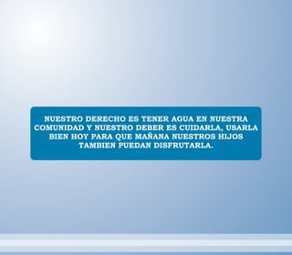 NUESTRO DERECHO ES TENER AGUA EN NUESTRA
COMUNIDAD Y NUESTRO DEBER ES CUIDARLA, USARLA
BIEN HOY PARA QUE MAÑANA NUESTROS HIJOS
TAMBIEN PUEDAN DISFRUTARLA.
 