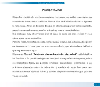 PRESENTACION
El cambio climático lo percibimos cada vez con mayor intensidad, sus efectos los
sentimos en nuestra vida cotidiana. Uno de ellos está relacionado con el agua en
la naturaleza. Antes se disponía de agua en abundancia para el trabajo agrícola,
para el consumo humano, para los animales y para otras actividades.
Sin embargo, hoy observamos que el agua es cada vez más escasa y esta
situación se torna más crítica.
Por esta razón, todos tenemos el deber de cuidar el agua, con la finalidad de poder
contar con este recurso para nuestro consumo diario y para todas las actividades
que requerimos del agua.
El presente Manual, “Cuidemos el agua, fuente de vida y salud”, está dirigido a
las familias a fin que sirva de guía en la capacitación y reflexión conjunta, sobre
este importante tema, que permita fortalecer capacidades orientadas a las
prácticas adecuadas sobre la valoración y cuidado del agua hoy, para que
mañana nuestros hijos no sufran y puedan disponer también de agua para su
vida y su salud.
1
Cuidemos el agua fuente de vida y salud
 