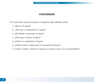 Cuidemos el agua fuente de vida y salud
CONTENIDOS
En el presente manual vamos a compartir aprendizajes sobre:
1. ¿Qué es el agua?
2. ¿Por qué es importante el agua?
3. ¿De dónde el proviene el agua?
4. ¿Para que usamos el agua?
5. ¿Cómo se contamina el agua?
6. ¿Cómo tratar el agua para el consumo humano?
7. ¿Cómo cuidar y ahorrar el agua en nuestra casa y en la comunidad ?
2
 